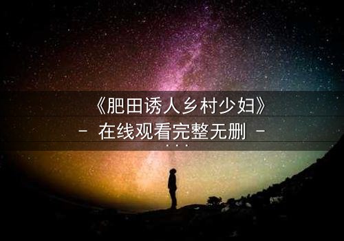 《肥田诱人乡村少妇》- 在线观看完整无删 - 当欲望在田野间悄然绽放