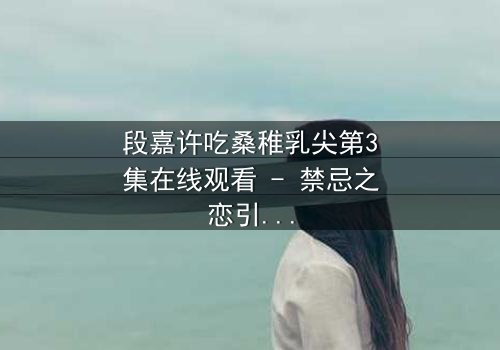 段嘉许吃桑稚乳尖第3集在线观看 - 禁忌之恋引爆全网热议