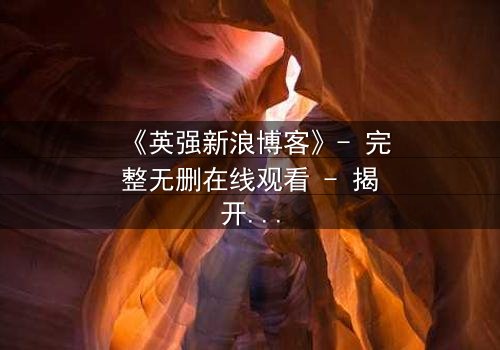 《英强新浪博客》- 完整无删在线观看 - 揭开隐藏的真相,你敢直面吗?