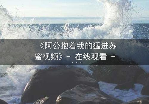 《阿公抱着我的猛进苏蜜视频》- 在线观看 - 揭开家族秘密的惊心之旅