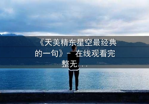 《天美精东星空最经典的一句》- 在线观看完整无删 - 揭开那句改变命运的台词