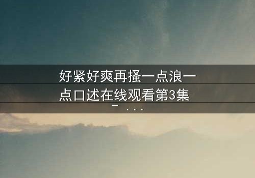 好紧好爽再搔一点浪一点口述在线观看第3集 - 禁忌之恋的极致诱惑