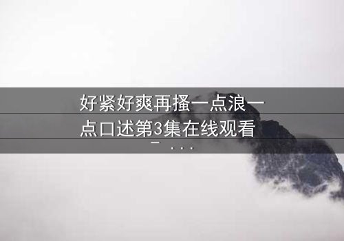 好紧好爽再搔一点浪一点口述第3集在线观看 - 当禁忌欲望撕裂理智边界