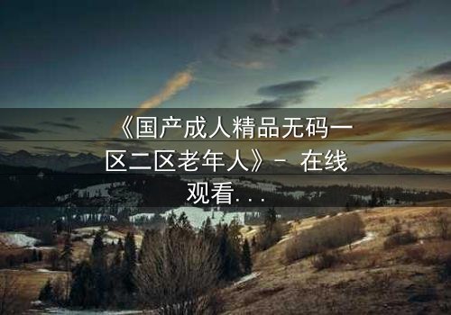 《国产成人精品无码一区二区老年人》- 在线观看HD中字 - 揭开晚年情欲的禁忌面纱