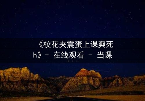 《校花夹震蛋上课爽死h》- 在线观看 - 当课堂变成禁忌战场